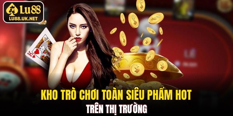 Kho trò chơi toàn siêu phẩm hot trên thị trường